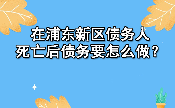 在浦东新区债务人死亡后债务要怎么做？.jpg