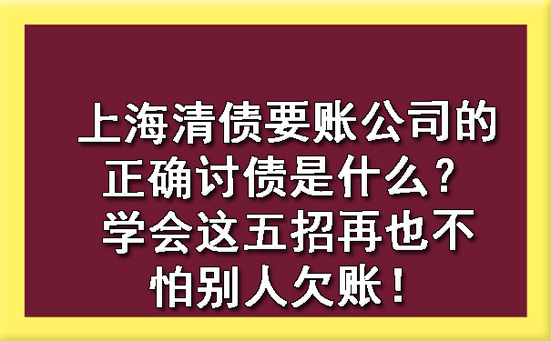 上海清债要账公司的正确讨债是什么？学会这五招再也不怕别人欠账！